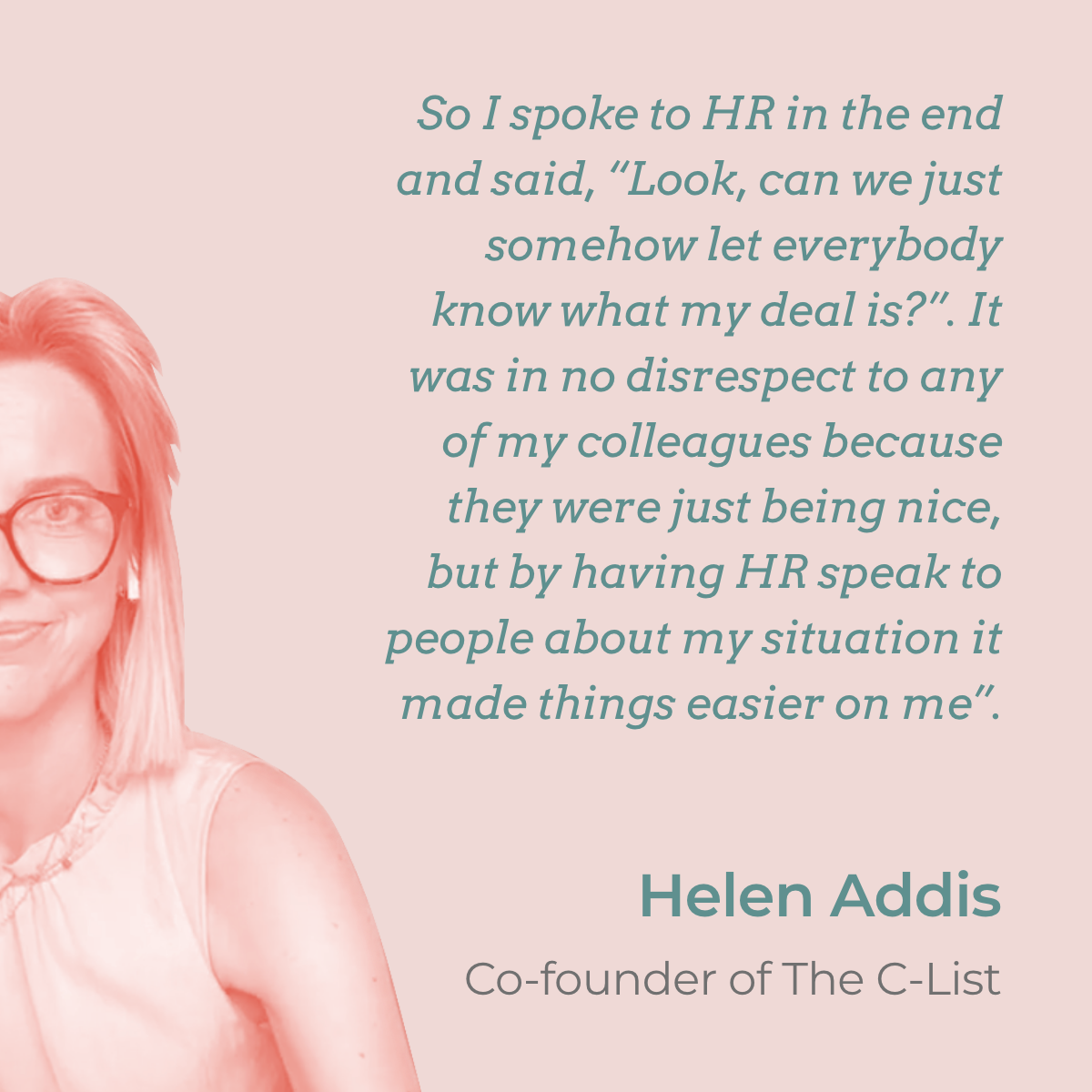 "So I spoke to my HR in the end and said, “Look, can we just somehow let everybody know what my deal is?”. It was in no disrespect to any of my colleagues because they were just being nice, but by sending an email with a small explanation of my situation it made things easier on me". A quote by Helen Addis who returned to work after Grade 3 breast cancer