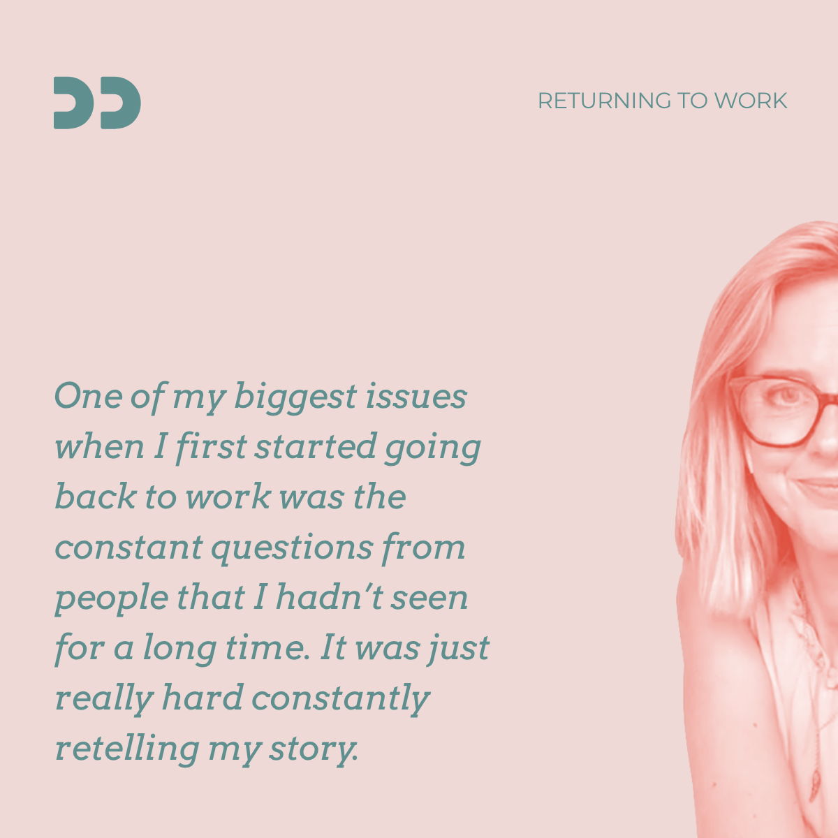 "One of my biggest concerns when I first started going back to work was the constant questions from people that I haven't seen for a long time. It was just really hard constantly retelling my story".
A quote from Helen Addis who returned to work after Grade 3 breast cancer. 